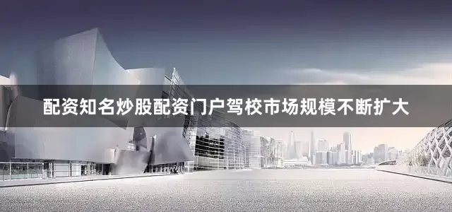 配资知名炒股配资门户驾校市场规模不断扩大