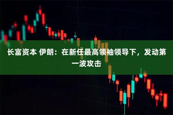 长富资本 伊朗:在新任最高领袖领导下,发动第一波攻击