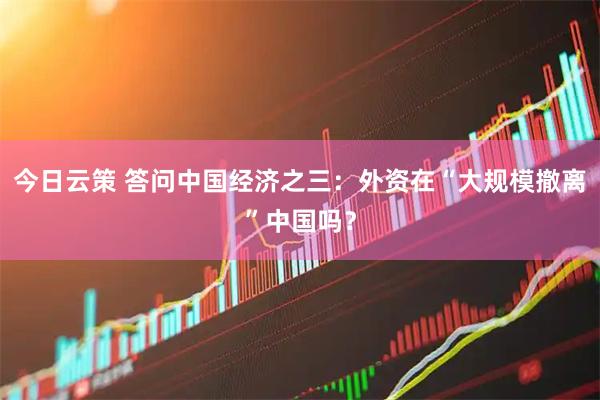 今日云策 答问中国经济之三：外资在“大规模撤离”中国吗？
