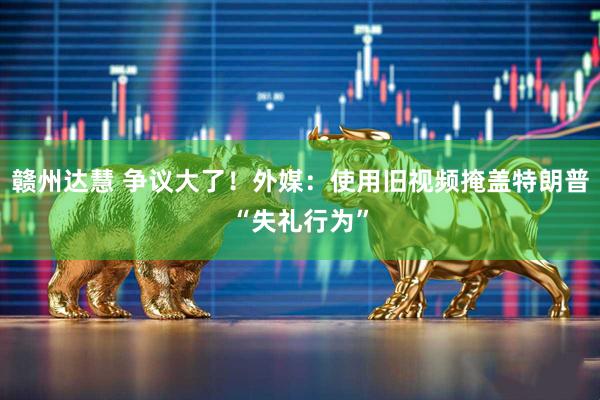 赣州达慧 争议大了！外媒：使用旧视频掩盖特朗普“失礼行为”