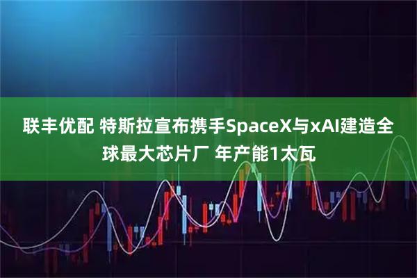 联丰优配 特斯拉宣布携手SpaceX与xAI建造全球最大芯片厂 年产能1太瓦