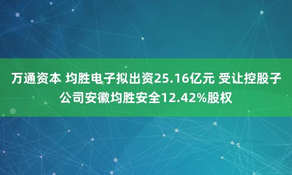 万通资本 均胜电子拟出资25.16亿元 受让控股子公司安徽均胜安全12.42%股权