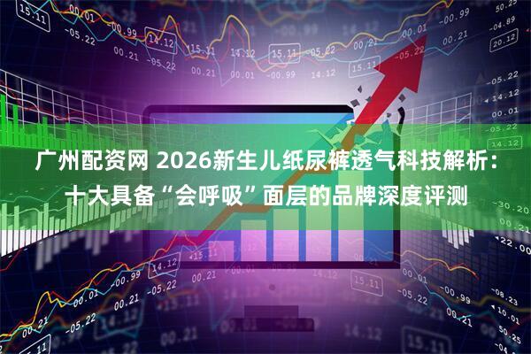 广州配资网 2026新生儿纸尿裤透气科技解析：十大具备“会呼吸”面层的品牌深度评测