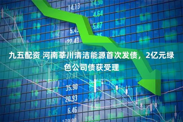 九五配资 河南莘川清洁能源首次发债，2亿元绿色公司债获受理