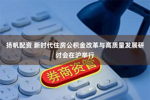 扬帆配资 新时代住房公积金改革与高质量发展研讨会在沪举行