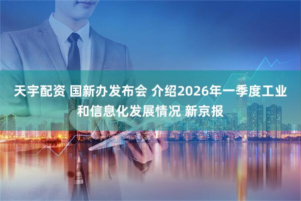 天宇配资 国新办发布会 介绍2026年一季度工业和信息化发展情况 新京报
