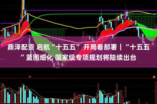 鼎泽配资 启航“十五五” 开局看部署｜“十五五”蓝图细化 国家级专项规划将陆续出台