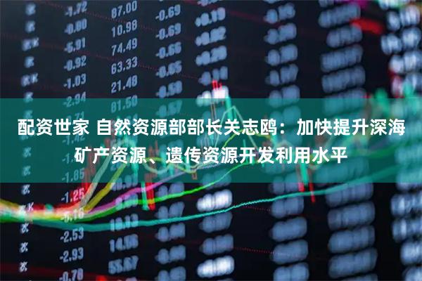 配资世家 自然资源部部长关志鸥：加快提升深海矿产资源、遗传资源开发利用水平