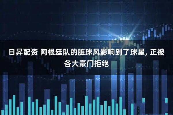 日昇配资 阿根廷队的脏球风影响到了球星, 正被各大豪门拒绝