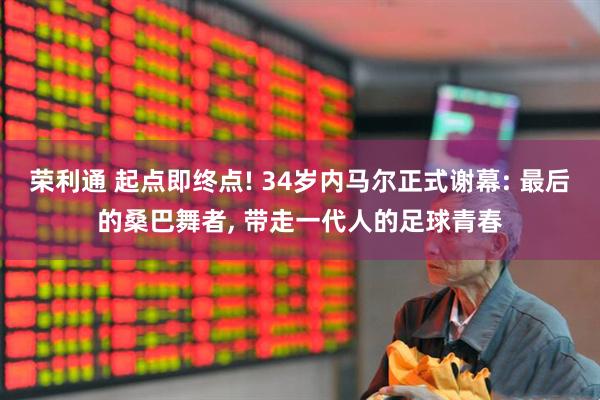荣利通 起点即终点! 34岁内马尔正式谢幕: 最后的桑巴舞者, 带走一代人的足球青春