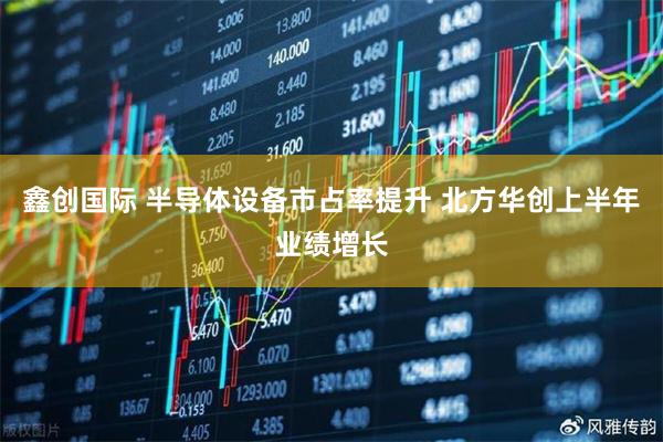 鑫创国际 半导体设备市占率提升 北方华创上半年业绩增长